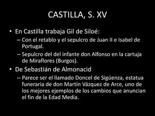 CASTILLA, S. XV
• En Castilla trabaja Gil de Siloé:
– Con el retablo y el sepulcro de Juan II e Isabel de
Portugal.
– Sepulcro del del infante don Alfonso en la cartuja
de Miraflores (Burgos).
• De Sebastián de Almonacid
– Parece ser el llamado Doncel de Sigüenza, estatua
funeraria de don Martín Vázquez de Arce, uno de
los mejores ejemplos de los cambios que anuncian
el fin de la Edad Media.
 