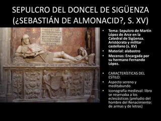 SEPULCRO DEL DONCEL DE SIGÜENZA
(¿SEBASTIÁN DE ALMONACID?, S. XV)
• Tema: Sepulcro de Martín
López de Arce en la
Catedral de Sigüenza.
Aristócrata y militar
castellano (s. XV)
• Material: alabastro
• Mecenas: Encargada por
su hermano Fernando
López.
• CARACTERÍSTICAS DEL
ESTILO:
• Aspecto sereno y
meditabundo
• Iconografía medieval: libro
se reservaba a los
eclesiásticos (preludio del
hombre del Renacimiento:
de armas y de letras)
 