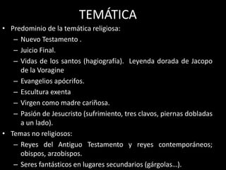 TEMÁTICA
• Predominio de la temática religiosa:
– Nuevo Testamento .
– Juicio Final.
– Vidas de los santos (hagiografía). Leyenda dorada de Jacopo
de la Voragine
– Evangelios apócrifos.
– Escultura exenta
– Virgen como madre cariñosa.
– Pasión de Jesucristo (sufrimiento, tres clavos, piernas dobladas
a un lado).
• Temas no religiosos:
– Reyes del Antiguo Testamento y reyes contemporáneos;
obispos, arzobispos.
– Seres fantásticos en lugares secundarios (gárgolas…).
 