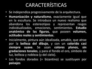 CARACTERÍSTICAS
• Se independiza progresivamente de la arquitectura.
• Humanización y naturalismo, exactamente igual que
en la escultura. Se introduce un nuevo realismo que
abandona los estereotipos y representan rasgos
individualizados, emociones, sentimientos. Estudio
anatómico de las figuras, que poseen volumen,
actitudes reales y sentimientos.
• Inicialmente, pintura aún idealizada, amable, que atrae
por la belleza del dibujo, y con un colorido casi
siempre suave. Se usan colores planos, sin
gradaciones tonales, y para el fondo el oro, símbolo de
luz, belleza y nobleza (y del cielo).
• Los fondos dorados (= bizantino) se sustituyen por
paisajes
 
