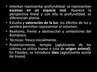 • Intentan representar profundidad: se representan
escenas en un espacio real. Aparece la
perspectiva lineal y con ella la profundidad, se
diferencian planos
• Estudio y valoración de la luz: los efectos de luz y
sombra permiten representar el volumen.
• Realismo, frente a abstracción y simbolismo del
Románico.
• Técnicas: fresco inicialmente.
• Posteriormente, temple (aglutinante de los
colores se utiliza huevo o cola de origen animal).
En Flandes, se introduce óleo (aglutinante aceite
de linaza).
 