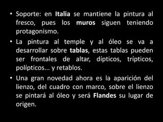 • Soporte: en Italia se mantiene la pintura al
fresco, pues los muros siguen teniendo
protagonismo.
• La pintura al temple y al óleo se va a
desarrollar sobre tablas, estas tablas pueden
ser frontales de altar, dípticos, trípticos,
polípticos... y retablos.
• Una gran novedad ahora es la aparición del
lienzo, del cuadro con marco, sobre el lienzo
se pintará al óleo y será Flandes su lugar de
origen.
 