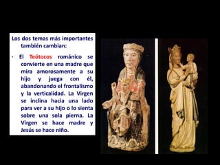 Los dos temas más importantes
también cambian:
· El Teótocos románico se
convierte en una madre que
mira amorosamente a su
hijo y juega con él,
abandonando el frontalismo
y la verticalidad. La Virgen
se inclina hacia una lado
para ver a su hijo o lo sienta
sobre una sola pierna. La
Virgen se hace madre y
Jesús se hace niño.
 