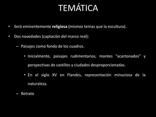 TEMÁTICA
• Será eminentemente religiosa (mismos temas que la escultura).
• Dos novedades (captación del marco real):
– Paisajes como fondo de los cuadros.
• Inicialmente, paisajes rudimentarios, montes “acartonados” y
perspectivas de castillos y ciudades desproporcionadas.
• En el siglo XV en Flandes, representación minuciosa de la
naturaleza.
– Retrato
 