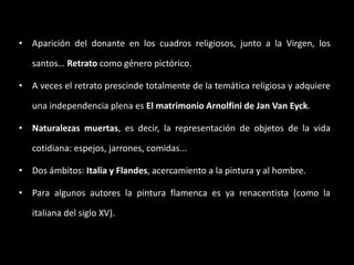 • Aparición del donante en los cuadros religiosos, junto a la Virgen, los
santos… Retrato como género pictórico.
• A veces el retrato prescinde totalmente de la temática religiosa y adquiere
una independencia plena es El matrimonio Arnolfini de Jan Van Eyck.
• Naturalezas muertas, es decir, la representación de objetos de la vida
cotidiana: espejos, jarrones, comidas...
• Dos ámbitos: Italia y Flandes, acercamiento a la pintura y al hombre.
• Para algunos autores la pintura flamenca es ya renacentista (como la
italiana del siglo XV).
 