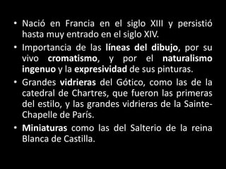 • Nació en Francia en el siglo XIII y persistió
hasta muy entrado en el siglo XIV.
• Importancia de las líneas del dibujo, por su
vivo cromatismo, y por el naturalismo
ingenuo y la expresividad de sus pinturas.
• Grandes vidrieras del Gótico, como las de la
catedral de Chartres, que fueron las primeras
del estilo, y las grandes vidrieras de la Sainte-
Chapelle de París.
• Miniaturas como las del Salterio de la reina
Blanca de Castilla.
 