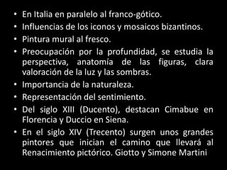 • En Italia en paralelo al franco-gótico.
• Influencias de los iconos y mosaicos bizantinos.
• Pintura mural al fresco.
• Preocupación por la profundidad, se estudia la
perspectiva, anatomía de las figuras, clara
valoración de la luz y las sombras.
• Importancia de la naturaleza.
• Representación del sentimiento.
• Del siglo XIII (Ducento), destacan Cimabue en
Florencia y Duccio en Siena.
• En el siglo XIV (Trecento) surgen unos grandes
pintores que inician el camino que llevará al
Renacimiento pictórico. Giotto y Simone Martini
 