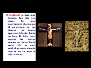 · El Crucificado se hace más
hombre. Con sólo tres
clavos, los pies
superpuestos abandonan
el paralelismo de las
piernas, las cuales
aparecen dobladas hacia
un lado. El dolor hace
arquear las caderas
aunque de cintura hacia
arriba aún es muy
vertical. Aparece además
muerto, en su aspecto
más humano
 