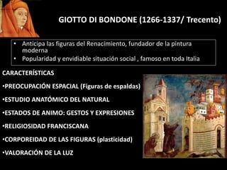 GIOTTO DI BONDONE (1266-1337/ Trecento)
• Anticipa las figuras del Renacimiento, fundador de la pintura
moderna
• Popularidad y envidiable situación social , famoso en toda Italia
CARACTERÍSTICAS
•PREOCUPACIÓN ESPACIAL (Figuras de espaldas)
•ESTUDIO ANATÓMICO DEL NATURAL
•ESTADOS DE ANIMO: GESTOS Y EXPRESIONES
•RELIGIOSIDAD FRANCISCANA
•CORPOREIDAD DE LAS FIGURAS (plasticidad)
•VALORACIÓN DE LA LUZ
 