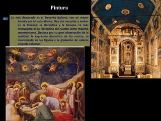 Pintura
Lo más destacado es el Trecento Italiano, con un mayor
interés por el naturalismo. Hay dos escuelas y ambas
en la Toscana: la Florentina y la Sienesa. La más
innovadora es la Florentina con Giotto como máximo
representante. Destaca por su gran observación de la
realidad, la expresión dramática de los rostros, el
movimiento de las figuras y la gradación de colores
creando volumen
Capilla Scrovegni
Deposición del cuerpo de Cristo
 