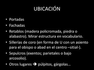 UBICACIÓN
• Portadas
• Fachadas
• Retablos (madera policromada, piedra o
alabastro). Mirar estructura en vocabulario.
• Sillerías de coro (en forma de U con un asiento
para el obispo o abad en el centro –sitial-).
• Sepulcros (exentos; parietales o bajo
arcosolio).
• Otros lugares  púlpitos, gárgolas…
 