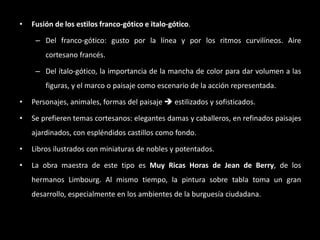 • Fusión de los estilos franco-gótico e italo-gótico.
– Del franco-gótico: gusto por la línea y por los ritmos curvilíneos. Aire
cortesano francés.
– Del ítalo-gótico, la importancia de la mancha de color para dar volumen a las
figuras, y el marco o paisaje como escenario de la acción representada.
• Personajes, animales, formas del paisaje  estilizados y sofisticados.
• Se prefieren temas cortesanos: elegantes damas y caballeros, en refinados paisajes
ajardinados, con espléndidos castillos como fondo.
• Libros ilustrados con miniaturas de nobles y potentados.
• La obra maestra de este tipo es Muy Ricas Horas de Jean de Berry, de los
hermanos Limbourg. Al mismo tiempo, la pintura sobre tabla toma un gran
desarrollo, especialmente en los ambientes de la burguesía ciudadana.
 