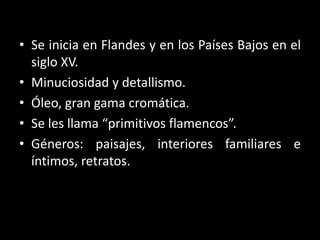 • Se inicia en Flandes y en los Países Bajos en el
siglo XV.
• Minuciosidad y detallismo.
• Óleo, gran gama cromática.
• Se les llama “primitivos flamencos”.
• Géneros: paisajes, interiores familiares e
íntimos, retratos.
 