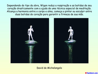 David de Michelangelo
Dependendo do tipo da obra, Wigan reduz a respiração e as batidas de seu
coração drasticamente com a ajuda de uma técnica especial de meditação.
Alcança a harmonia entre o corpo e alma, começa a pintar ou esculpir entre
duas batidas do coração para garantir a firmeza de sua mão.
 