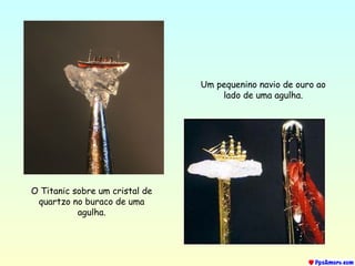 O Titanic sobre um cristal de
quartzo no buraco de uma
agulha.
Um pequenino navio de ouro ao
lado de uma agulha.
 