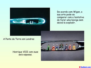 A Ponte da Torre em Londres
Henrique VIII com suas
seis esposas.
De acordo com Wigan, a
sua arte pode-se
comparar com a tentativa
de furar uma bexiga sem
deixá-la explodir.
 