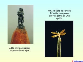 Adão e Eva esculpidos
na ponta de um lápis.
Uma libélula de ouro de
22 quilates repousa
sobre a ponta de uma
agulha.
 