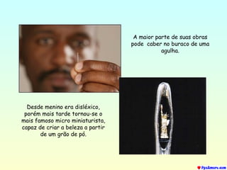 A maior parte de suas obras
pode caber no buraco de uma
agulha.
Desde menino era disléxico,
porém mais tarde tornou-se o
mais famoso micro miniaturista,
capaz de criar a beleza a partir
de um grão de pó.
 