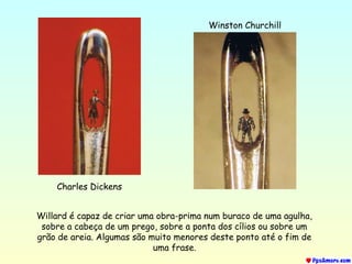 Charles Dickens
Winston Churchill
Willard é capaz de criar uma obra-prima num buraco de uma agulha,
sobre a cabeça de um prego, sobre a ponta dos cílios ou sobre um
grão de areia. Algumas são muito menores deste ponto até o fim de
uma frase.
 