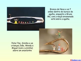 Branca de Neve e os 7
anões dentro do buraco da
agulha, enquanto a Bruxa
Má, com a maçã envenenada
está sobre a agulha.
Peter Pan, Sininho e as
crianças João, Wendy e
Miguel (com o ursinho)
sobre um anzolzinho
 