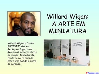 Willard Wigan:
A ARTE EM
MINIATURA
Willard Wigan o "nano-
ARTISTA” vive em
Jersey,na Inglaterra.
Realiza as menores obras
do mundo. Trabalha até
tarde da noite criando
entre uma batida e outra
do coração.
 
