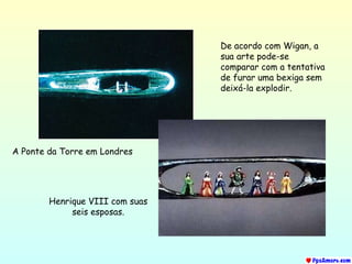 A Ponte da Torre em Londres Henrique  VIII  com suas seis esposas . De acordo com Wigan, a sua arte pode-se comparar com a tentativa de furar uma bexiga sem deixá-la explodir. 