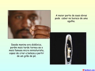 A maior parte de suas obras pode  caber no buraco de uma agulha. Desde menino era disléxico, porém mais tarde tornou-se o mais famoso micro miniaturista, capaz de criar a beleza a partir de um grão de pó. 