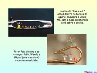 Branca de Neve e os 7 anões dentro do buraco da agulha, enquanto a Bruxa Má, com a maçã envenenada está sobre a agulha. Peter Pan, Sininho e as crianças João, Wendy e Miguel (com o ursinho) sobre um anzolzinho 