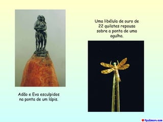 Adão e Eva esculpidos na ponta de um lápis. Uma libélula de ouro de 22 quilates repousa sobre a ponta de uma agulha. 