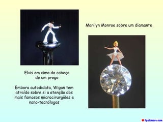 Elvis  em cima da cabeça de um prego Marilyn Monroe  sobre um diamante Embora autodidata, Wigan tem atraído sobre si a atenção dos mais famosos microcirurgiões e nano-tecnólogos 