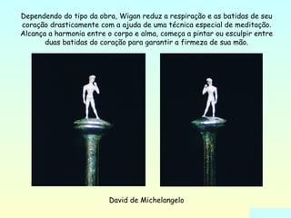Dependendo do tipo da obra, Wigan reduz a respiração e as batidas de seu 
coração drasticamente com a ajuda de uma técnica especial de meditação. 
Alcança a harmonia entre o corpo e alma, começa a pintar ou esculpir entre 
duas batidas do coração para garantir a firmeza de sua mão. 
David de Michelangelo 
 