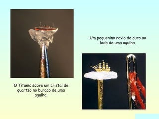 O Titanic sobre um cristal de 
quartzo no buraco de uma 
agulha. 
Um pequenino navio de ouro ao 
lado de uma agulha. 
 