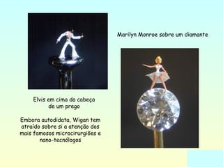 Elvis em cima da cabeça 
de um prego 
Marilyn Monroe sobre um diamante 
Embora autodidata, Wigan tem 
atraído sobre si a atenção dos 
mais famosos microcirurgiões e 
nano-tecnólogos 
 