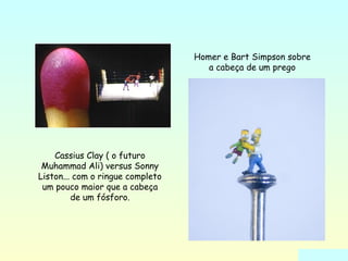 Cassius Clay ( o futuro 
Muhammad Ali) versus Sonny 
Liston... com o ringue completo 
um pouco maior que a cabeça 
de um fósforo. 
Homer e Bart Simpson sobre 
a cabeça de um prego 
 