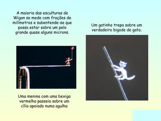 Uma menina com uma bexiga 
vermelha passeia sobre um 
cílio apoiado numa agulha 
Um gatinho trepa sobre um 
verdadeiro bigode de gato. 
A maioria das esculturas de 
Wigan se mede com frações de 
milímetros e subentende-se que 
possa estar sobre um pelo 
grande quase alguns microns. 
 