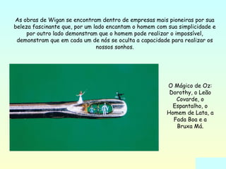 As obras de Wigan se encontram dentro de empresas mais pioneiras por sua 
beleza fascinante que, por um lado encantam o homem com sua simplicidade e 
por outro lado demonstram que o homem pode realizar o impossível, 
demonstram que em cada um de nós se oculta a capacidade para realizar os 
nossos sonhos. 
O Mágico de Oz: 
Dorothy, o Leão 
Covarde, o 
Espantalho, o 
Homem de Lata, a 
Fada Boa e a 
Bruxa Má. 
 