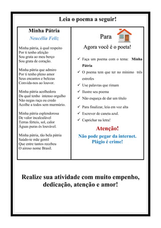 Leia o poema a seguir!
Minha Pátria
Neucélia Feliz
Minha pátria, à qual respeito
Por ti tenho afeição
Sou grata ao meu berço
Sou grata de coração.
Minha pátria que admiro
Por ti tenho pleno amor
Seus encantos e belezas
Convida-nos ao louvor.
Minha pátria acolhedora
Da qual tenho intenso orgulho
Não negas raça ou credo
Acolhe a todos sem murmúrio.
Minha pátria esplendorosa
De valor incalculável
Terras férteis, sol, calor
Águas puras és louvável.
Minha pátria, tão bela pátria
Saúdo-te mãe gentil
Que entre tantos recebeu
O airoso nome Brasil.
Para
Agora você é o poeta!
✓ Faça um poema com o tema: Minha
Pátria
✓ O poema tem que ter no mínimo três
estrofes
✓ Use palavras que rimam
✓ Ilustre seu poema
✓ Não esqueça de dar um título
✓ Para finalizar, leia em voz alta
✓ Escrever de caneta azul.
✓ Caprichar na letra!
Atenção!
Não pode pegar da internet.
Plágio é crime!
Realize sua atividade com muito empenho,
dedicação, atenção e amor!
 