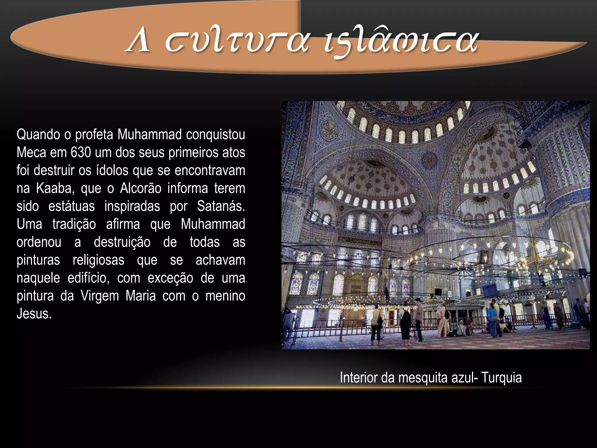 A cultura islâmica Ibn al HayzamFoi um dos maiores físicos de todos os tempos. Ajudou a desenvolver a óptica, enunciou a proposição na qual um raio de luz, ao passar através de um meio homogêneo, escolhe o caminho mais fácil e mais rápido. Essa descoberta estava muitos séculos adiantada, em relação  ao ocidente.Al-KhwarizmiO livro de Álgebra de Al-Khwarizmi foi muito influente ,mais do que o seu mérito intrínseco mereceria, devido à utilidade prática das matérias apresentadas, e regras com aplicação em questões de heranças, comércio e contabilidade. Ao mesmo autor se deve um tratado, posteriormente traduzido para latim, sobre os sistemas de numeração indiana. As palavras algarismo e algoritmo atualmente derivam do nome de Al-Khwarizmi.Al-KhwarizmiA cultura islâmica A importância da tradição islâmica na história da arte é imensa, particularmente, na península ibérica, região que por séculos, em sucessivas conquistas e reconquistas, ocuparam povos que a criaram. Consequentemente, as áreas colonizadas por Espanha e Portugal, sofreram forte influência. Na arquitetura é incontestável a intervenção árabe, um legado que se propagou e influenciou os vários estilos arquitetônicos presentes nestes países.