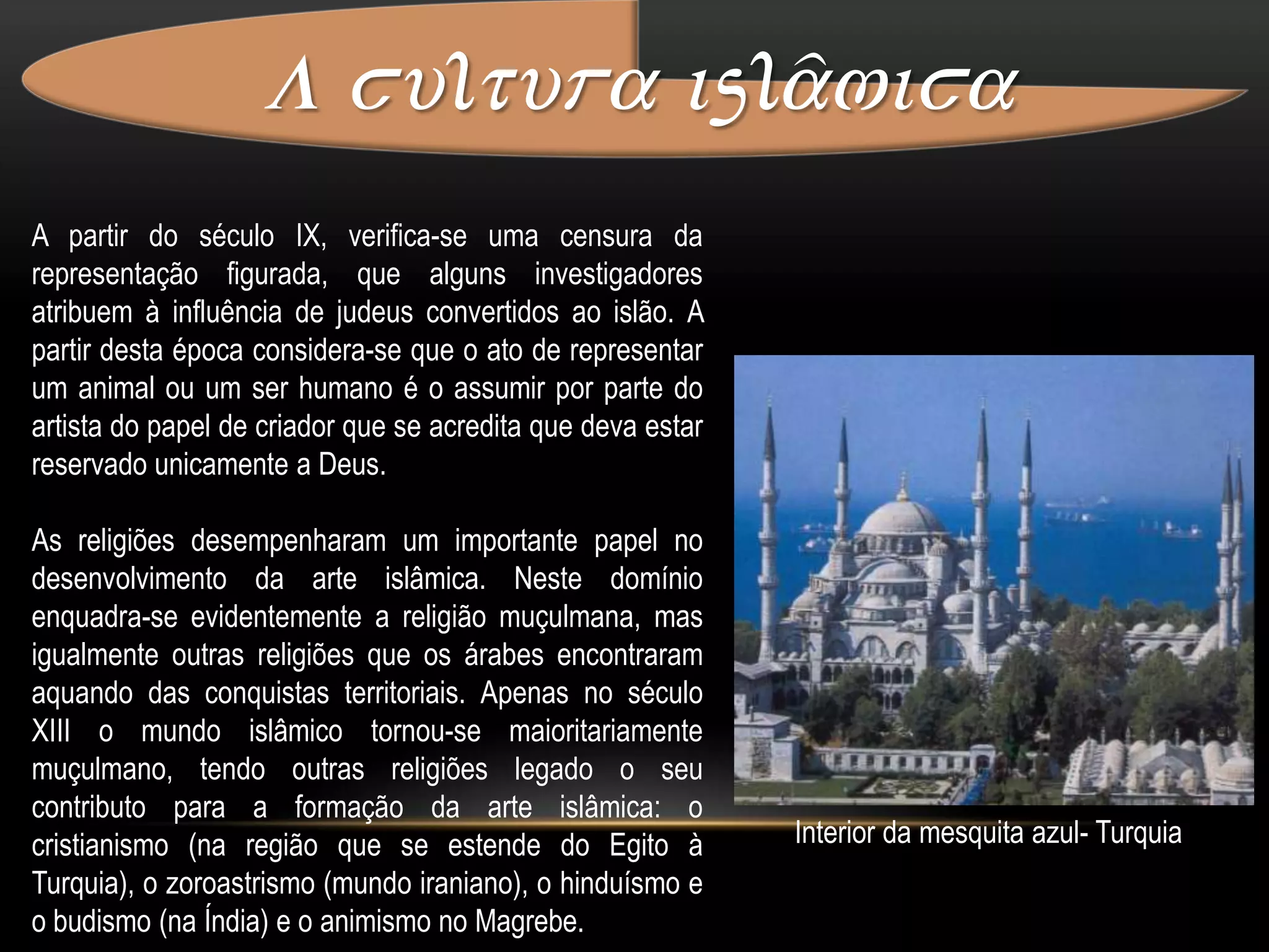 A cultura islâmica Motivos e temas da arte islâmicaQuando se usa a expressão "arte islâmica", frequentemente julga-se estar perante uma arte desprovida de representações figuradas, constituída unicamente por motivos geométricos e arabescos. No entanto, existem numerosas representações de figuras animais e humanas na arte islâmica, que surgem sobretudo em contextos não religiosos.As fontes principais da doutrina islâmica são o Alcorão e os ditos do Profeta Muhammad (ahadith, plural; singular: hadith). Estas duas fontes nada mencionam sobre a representação de figuras na arte; o que é fortemente condenado é a idolatria e o culto de imagens (aniconismo).