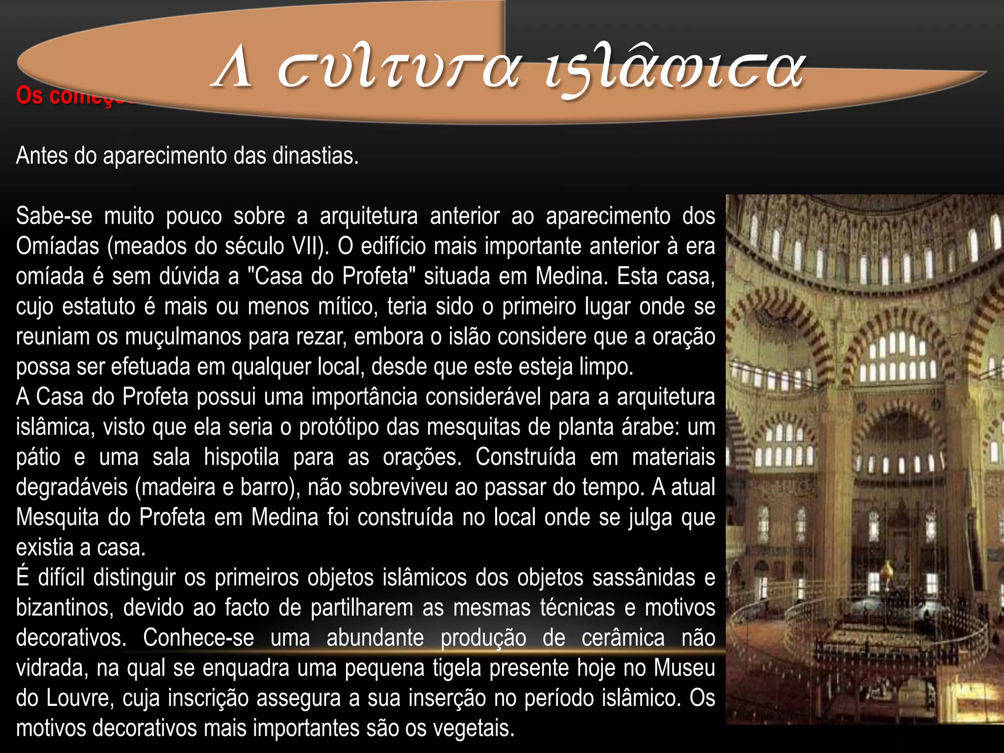 A cultura islâmica Arte e literaturaA arte islâmica não se inspira unicamente na religião. A literatura persa, como o ShâhNâmâ, épico nacional composto no inicio do século X por Firdawsi, os "Cinco Poemas" (ou Khamsa) de Nizami (século XII), são fontes importantes de inspiração que se manifestam na arte do livro, mas também na relacionada com os objetos (cerâmica, tapeçaria...). As obras de alguns poetas místicos, como Saadi e Djami, dão também lugar a numerosas representações.As fábulas de origem indiana presentes na literatura árabe são frequentemente alvo de ilustrações nos ateliers de Bagdade e da Síria também vários livros como o alcorão. Também a literatura científica, como os tratados de astronomia, de mecânica ou de botânica, possui ricas ilustrações.Mesquita central de Lisboa