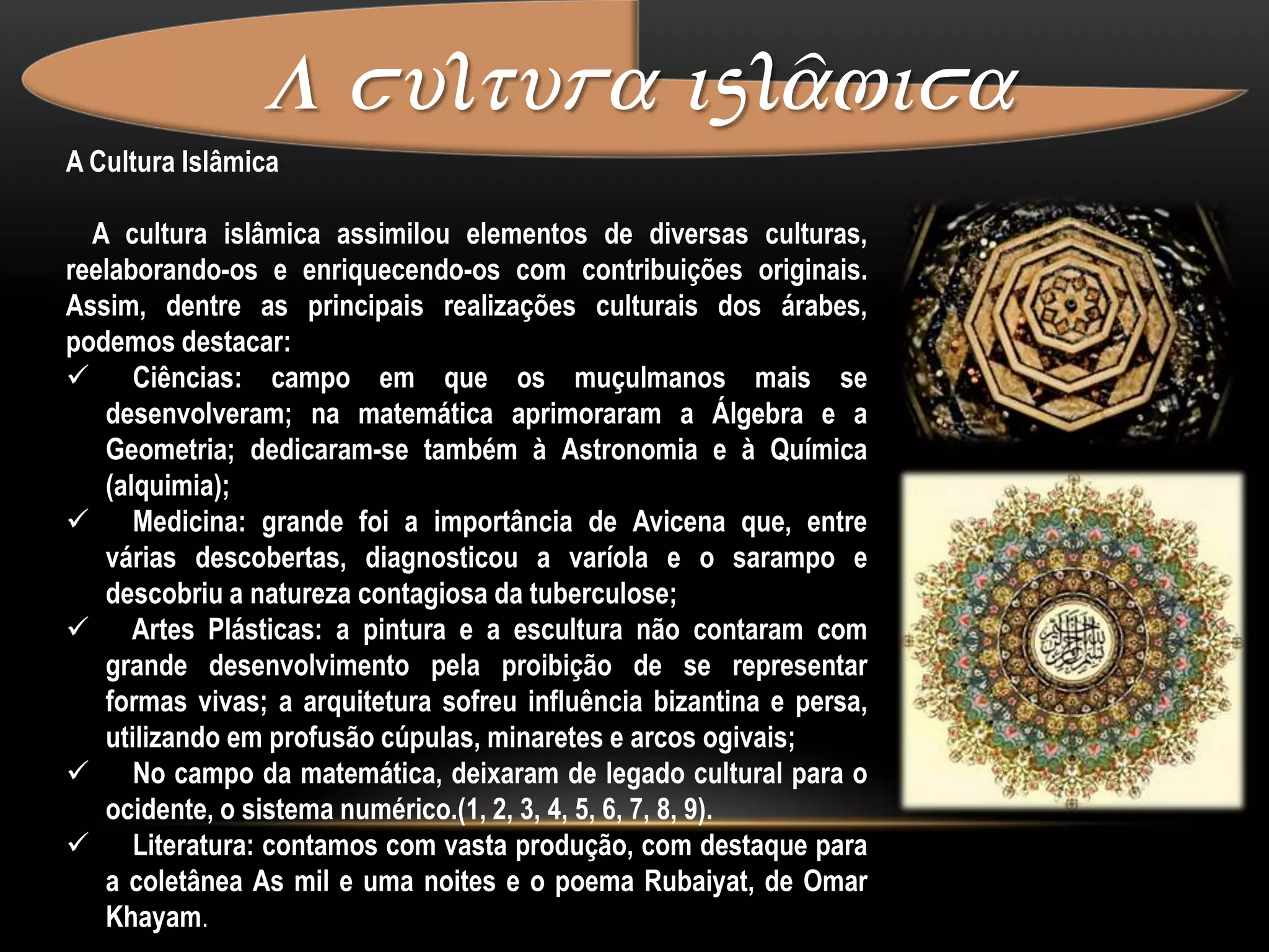A cultura islâmica A Cultura Islâmica    A cultura islâmica assimilou elementos de diversas culturas, reelaborando-os e enriquecendo-os com contribuições originais. Assim, dentre as principais realizações culturais dos árabes, podemos destacar:    Ciências: campo em que os muçulmanos mais se desenvolveram; na matemática aprimoraram a Álgebra e a Geometria; dedicaram-se também à Astronomia e à Química (alquimia);