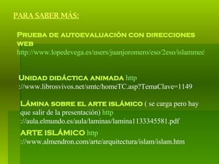 PARA SABER MÁS: Prueba de autoevaluación con direcciones web   http://www.lopedevega.es/users/juanjoromero/eso/2eso/islammedieval.htm   Unidad didáctica animada   http ://www.librosvivos.net/smtc/homeTC.asp?TemaClave=1149   Lámina sobre el arte islámico  ( se carga pero hay que salir de la presentación)  http ://aula.elmundo.es/aula/laminas/lamina1133345581.pdf   ARTE ISLÁMICO   http ://www.almendron.com/arte/arquitectura/islam/islam.htm   