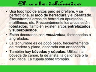 Usa todo tipo de arcos pero se prefiere, y se perfecciona, el  arco de herradura  y el  peraltado . Encontramos arcos de herradura apuntados, mixtilíneos, etc. Frecuentemente los arcos están  lobulados . También existen arcos  entrelazados  y  superpuestos .  Están decorados con  mocárabes , festoneados o angrelados.  La techumbre es de poco peso, frecuentemente de madera y plana, decorada con artesonado.  También hay  bóvedas  y  cúpulas . Utilizan la bóveda de cañón, la de arista, la gallonada o la esquifada. La cúpula sobre trompas.  