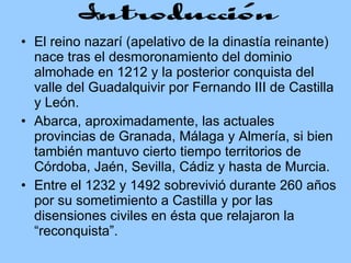 El reino nazarí (apelativo de la dinastía reinante) nace tras el desmoronamiento del dominio almohade en 1212 y la posterior conquista del valle del Guadalquivir por Fernando III de Castilla y León.  Abarca, aproximadamente, las actuales provincias de Granada, Málaga y Almería, si bien también mantuvo cierto tiempo territorios de Córdoba, Jaén, Sevilla, Cádiz y hasta de Murcia. Entre el 1232 y 1492 sobrevivió durante 260 años por su sometimiento a Castilla y por las disensiones civiles en ésta que relajaron la “reconquista”.  
