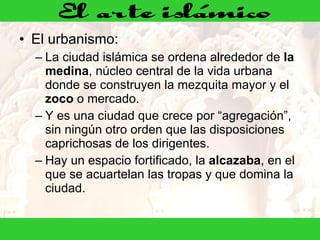 El urbanismo: La ciudad islámica se ordena alrededor de  la medina , núcleo central de la vida urbana donde se construyen la mezquita mayor y el  zoco  o mercado.  Y es una ciudad que crece por “agregación”, sin ningún otro orden que las disposiciones caprichosas de los dirigentes. Hay un espacio fortificado, la  alcazaba , en el que se acuartelan las tropas y que domina la ciudad. 