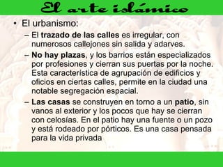 El urbanismo: El  trazado de las calles  es irregular, con numerosos callejones sin salida y adarves.  No hay plazas , y los barrios están especializados por profesiones y cierran sus puertas por la noche. Esta característica de agrupación de edificios y oficios en ciertas calles, permite en la ciudad una notable segregación espacial.  Las casas  se construyen en torno a un  patio , sin vanos al exterior y los pocos que hay se cierran con celosías. En el patio hay una fuente o un pozo y está rodeado por pórticos. Es una casa pensada para la vida privada  