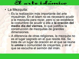 La Mezquita:  Es la realización más importante del arte musulmán. En el islam no es necesario acudir a la mezquita para rezar, pero sí se establece la costumbre de acudir a ella a  la oración del medio día del viernes , lo que justifica la construcción de mezquitas de grandes dimensiones.  A diferencia de otras religiones, la mezquita no es el lugar sagrado en el que reside Alá. Se trata de un lugar de oración en el que se reúne la  umma  o comunidad de creyentes, y en el que se escucha el sermón del imán.  