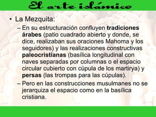 La Mezquita:  En su estructuración confluyen  tradiciones árabes  (patio cuadrado abierto y donde, se dice, realizaban sus oraciones Mahoma y los seguidores) y las realizaciones constructivas  paleocristianas  (basílica longitudinal con naves separadas por columnas o el espacio circular cubierto con cúpula de los martirya) y  persas  (las trompas para las cúpulas). Pero en las construcciones musulmanes no se jerarquiza el espacio como en la basílica cristiana.  
