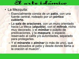 La Mezquita:  Esencialmente consta de un  patio , con una fuente central, rodeado por un  pórtico cubierto .  La  sala de oraciones , con un muro orientado hacia La Meca ( alquibla ), con el  mihrab , nicho muy decorado, y el  mimbar  o púlpito de predicaciones, y la  maqsura , o espacio reservado al califa y/o autoridades, separado para protegerles.  Y el  minarete  o  alminar  (o más de uno), que está adosados al patio y desde donde llama a la oración el muecín”.  