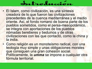 El Islam, como civilización, es una síntesis creadora de lo que fueron las civilizaciones precedentes de la cuenca mediterránea y el medio oriente. Así, el fondo romano de buena parte de los pueblos sometidos, como el persa-mesopotámico, se integra con aportaciones de los pueblos nómadas bereberes y beduinos y de otras civilizaciones con las que contactó, como la china y la india. Como religión es un monoteísmo radical, con una teología muy simple y unas obligaciones morales que consiguen una gran cohesión social. Políticamente, la  umma  se impone a cualquier otra fórmula territorial. 